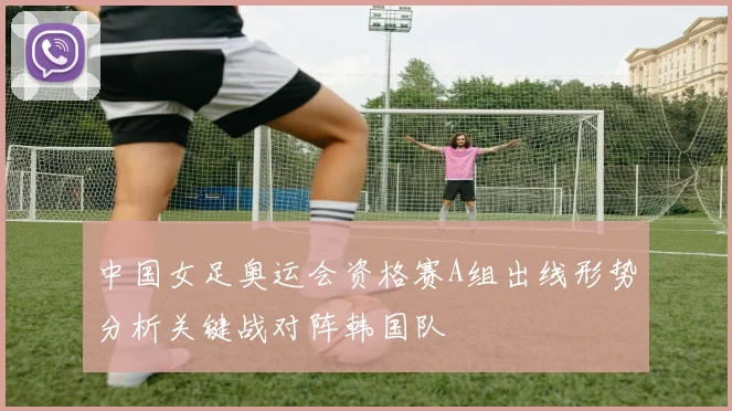 中国女足奥运会资格赛A组出线形势分析关键战对阵韩国队