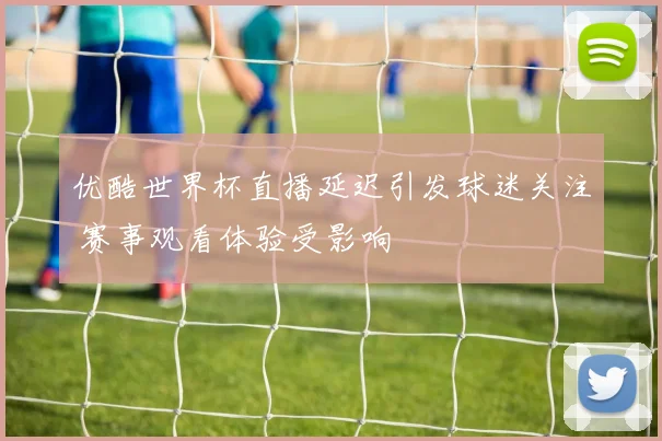 优酷世界杯直播延迟引发球迷关注 赛事观看体验受影响