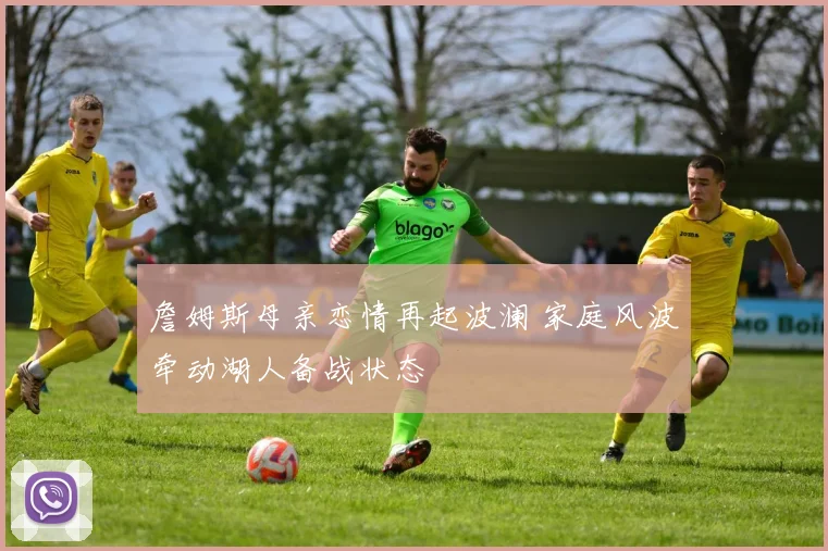 詹姆斯母亲恋情再起波澜 家庭风波牵动湖人备战状态