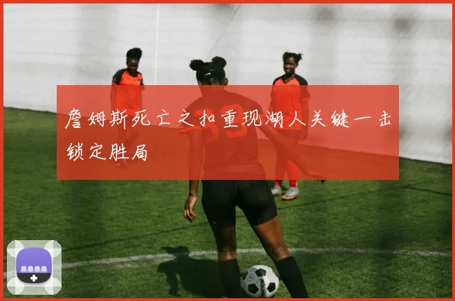 詹姆斯死亡之扣重现湖人关键一击锁定胜局