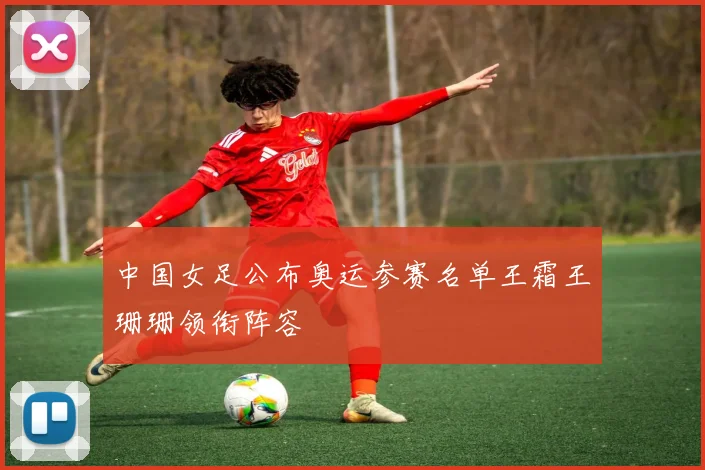 中国女足公布奥运参赛名单王霜王珊珊领衔阵容