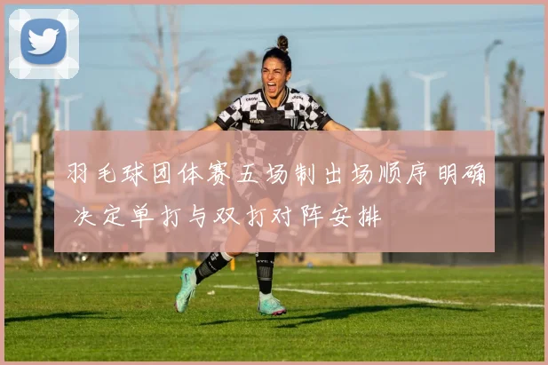 羽毛球团体赛五场制出场顺序明确 决定单打与双打对阵安排