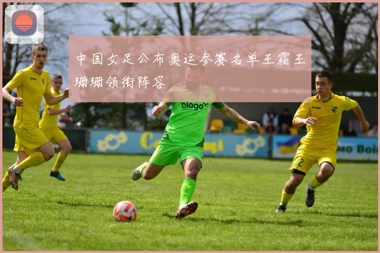 中国女足公布奥运参赛名单王霜王珊珊领衔阵容