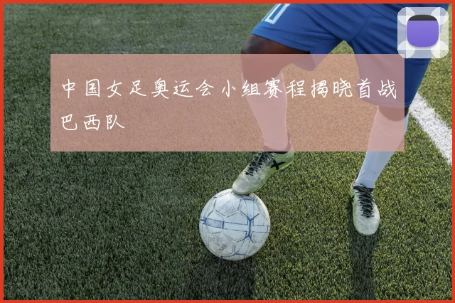 中国女足奥运会小组赛程揭晓首战巴西队