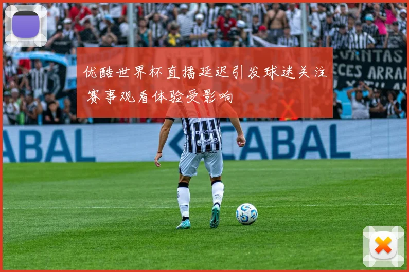 优酷世界杯直播延迟引发球迷关注 赛事观看体验受影响
