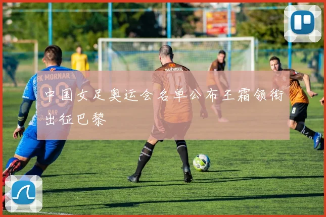 中国女足奥运会名单公布王霜领衔出征巴黎