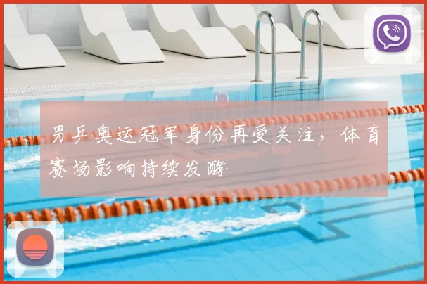 男乒奥运冠军身份再受关注,体育赛场影响持续发酵