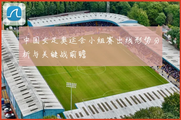 中国女足奥运会小组赛出线形势分析与关键战前瞻